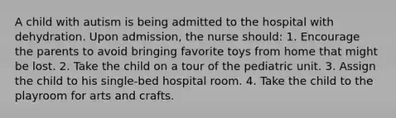 A child with autism is being admitted to the hospital with dehydration. Upon admission, the nurse should: 1. Encourage the parents to avoid bringing favorite toys from home that might be lost. 2. Take the child on a tour of the pediatric unit. 3. Assign the child to his single-bed hospital room. 4. Take the child to the playroom for arts and crafts.