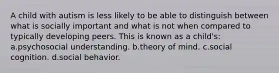 A child with autism is less likely to be able to distinguish between what is socially important and what is not when compared to typically developing peers. This is known as a child's: a.psychosocial understanding. b.theory of mind. c.social cognition. d.social behavior.