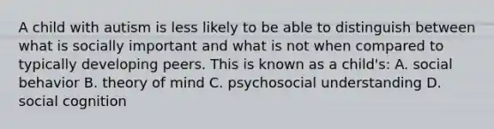 A child with autism is less likely to be able to distinguish between what is socially important and what is not when compared to typically developing peers. This is known as a child's: A. social behavior B. theory of mind C. psychosocial understanding D. social cognition