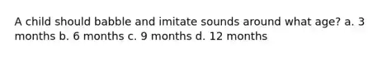 A child should babble and imitate sounds around what age? a. 3 months b. 6 months c. 9 months d. 12 months