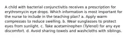 A child with bacterial conjunctivitis receives a prescription for erythromycin eye drops. Which information is most important for the nurse to include in the teaching plan? a. Apply warm compresses to reduce swelling. b. Wear sunglasses to protect eyes from sunlight. c. Take acetaminophen (Tylenol) for any eye discomfort. d. Avoid sharing towels and washcloths with siblings.