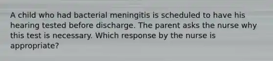 A child who had bacterial meningitis is scheduled to have his hearing tested before discharge. The parent asks the nurse why this test is necessary. Which response by the nurse is appropriate?