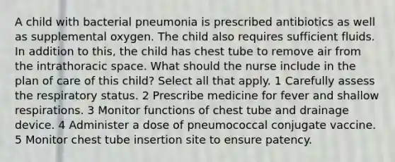 A child with bacterial pneumonia is prescribed antibiotics as well as supplemental oxygen. The child also requires sufficient fluids. In addition to this, the child has chest tube to remove air from the intrathoracic space. What should the nurse include in the plan of care of this child? Select all that apply. 1 Carefully assess the respiratory status. 2 Prescribe medicine for fever and shallow respirations. 3 Monitor functions of chest tube and drainage device. 4 Administer a dose of pneumococcal conjugate vaccine. 5 Monitor chest tube insertion site to ensure patency.