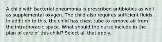 A child with bacterial pneumonia is prescribed antibiotics as well as supplemental oxygen. The child also requires sufficient fluids. In addition to this, the child has chest tube to remove air from the intrathoracic space. What should the nurse include in the plan of care of this child? Select all that apply.