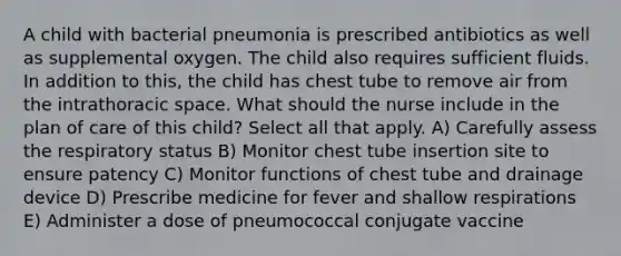 A child with bacterial pneumonia is prescribed antibiotics as well as supplemental oxygen. The child also requires sufficient fluids. In addition to this, the child has chest tube to remove air from the intrathoracic space. What should the nurse include in the plan of care of this child? Select all that apply. A) Carefully assess the respiratory status B) Monitor chest tube insertion site to ensure patency C) Monitor functions of chest tube and drainage device D) Prescribe medicine for fever and shallow respirations E) Administer a dose of pneumococcal conjugate vaccine