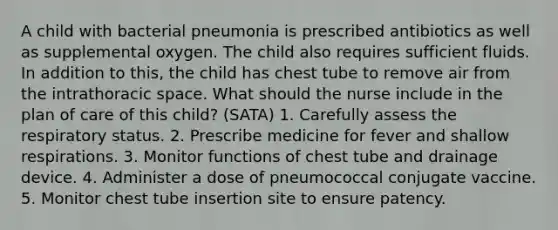 A child with bacterial pneumonia is prescribed antibiotics as well as supplemental oxygen. The child also requires sufficient fluids. In addition to this, the child has chest tube to remove air from the intrathoracic space. What should the nurse include in the plan of care of this child? (SATA) 1. Carefully assess the respiratory status. 2. Prescribe medicine for fever and shallow respirations. 3. Monitor functions of chest tube and drainage device. 4. Administer a dose of pneumococcal conjugate vaccine. 5. Monitor chest tube insertion site to ensure patency.