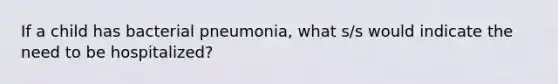 If a child has bacterial pneumonia, what s/s would indicate the need to be hospitalized?