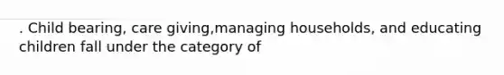 . Child bearing, care giving,managing households, and educating children fall under the category of