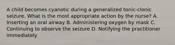 A child becomes cyanotic during a generalized tonic-clonic seizure. What is the most appropriate action by the nurse? A. Inserting an oral airway B. Administering oxygen by mask C. Continuing to observe the seizure D. Notifying the practitioner immediately