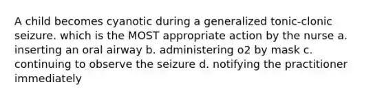 A child becomes cyanotic during a generalized tonic-clonic seizure. which is the MOST appropriate action by the nurse a. inserting an oral airway b. administering o2 by mask c. continuing to observe the seizure d. notifying the practitioner immediately