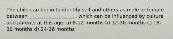 The child can begin to identify self and others as male or female between ___________________, which can be influenced by culture and parents at this age. a) 8-12 months b) 12-30 months c) 18-30 months d) 24-36 months