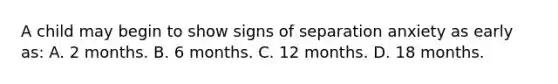 A child may begin to show signs of separation anxiety as early as: A. 2 months. B. 6 months. C. 12 months. D. 18 months.