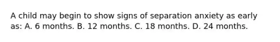 A child may begin to show signs of separation anxiety as early as: A. 6 months. B. 12 months. C. 18 months. D. 24 months.