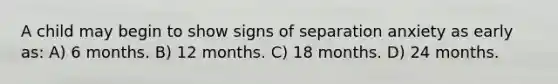 A child may begin to show signs of separation anxiety as early as: A) 6 months. B) 12 months. C) 18 months. D) 24 months.