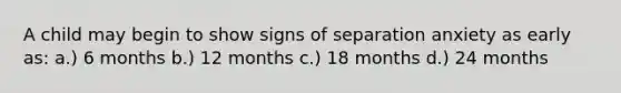 A child may begin to show signs of separation anxiety as early as: a.) 6 months b.) 12 months c.) 18 months d.) 24 months