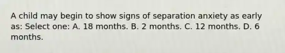 A child may begin to show signs of separation anxiety as early as: Select one: A. 18 months. B. 2 months. C. 12 months. D. 6 months.