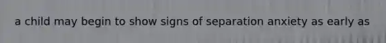 a child may begin to show signs of separation anxiety as early as
