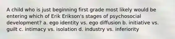 A child who is just beginning first grade most likely would be entering which of Erik Erikson's stages of psychosocial development? a. ego identity vs. ego diffusion b. initiative vs. guilt c. intimacy vs. isolation d. industry vs. inferiority