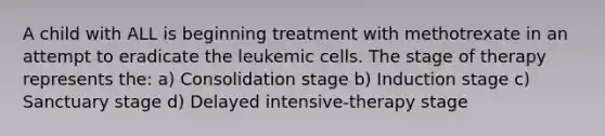 A child with ALL is beginning treatment with methotrexate in an attempt to eradicate the leukemic cells. The stage of therapy represents the: a) Consolidation stage b) Induction stage c) Sanctuary stage d) Delayed intensive-therapy stage