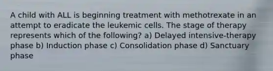 A child with ALL is beginning treatment with methotrexate in an attempt to eradicate the leukemic cells. The stage of therapy represents which of the following? a) Delayed intensive-therapy phase b) Induction phase c) Consolidation phase d) Sanctuary phase