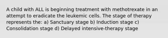 A child with ALL is beginning treatment with methotrexate in an attempt to eradicate the leukemic cells. The stage of therapy represents the: a) Sanctuary stage b) Induction stage c) Consolidation stage d) Delayed intensive-therapy stage