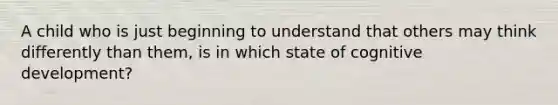 A child who is just beginning to understand that others may think differently than them, is in which state of cognitive development?