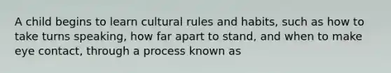 A child begins to learn cultural rules and habits, such as how to take turns speaking, how far apart to stand, and when to make eye contact, through a process known as