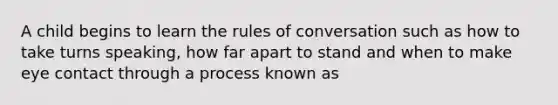 A child begins to learn the rules of conversation such as how to take turns speaking, how far apart to stand and when to make eye contact through a process known as