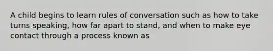 A child begins to learn rules of conversation such as how to take turns speaking, how far apart to stand, and when to make eye contact through a process known as