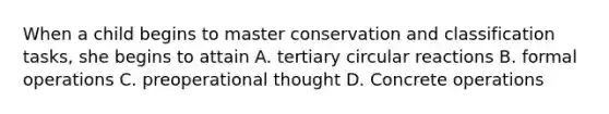 When a child begins to master conservation and classification tasks, she begins to attain A. tertiary circular reactions B. formal operations C. preoperational thought D. Concrete operations