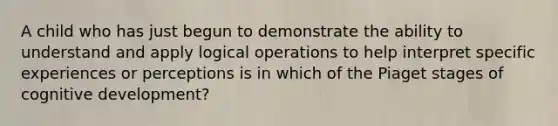 A child who has just begun to demonstrate the ability to understand and apply logical operations to help interpret specific experiences or perceptions is in which of the Piaget stages of cognitive development?