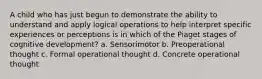 A child who has just begun to demonstrate the ability to understand and apply logical operations to help interpret specific experiences or perceptions is in which of the Piaget stages of cognitive development? a. Sensorimotor b. Preoperational thought c. Formal operational thought d. Concrete operational thought