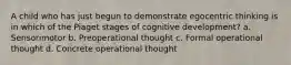 A child who has just begun to demonstrate egocentric thinking is in which of the Piaget stages of cognitive development? a. Sensorimotor b. Preoperational thought c. Formal operational thought d. Concrete operational thought