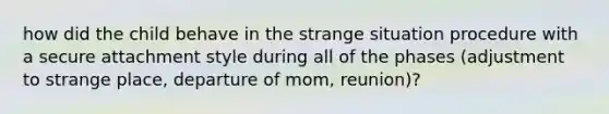 how did the child behave in the strange situation procedure with a secure attachment style during all of the phases (adjustment to strange place, departure of mom, reunion)?