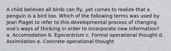 A child believes all birds can fly, yet comes to realize that a penguin is a bird too. Which of the following terms was used by Jean Piaget to refer to this developmental process of changing one's ways of thinking in order to incorporate new information? a. Accomodation b. Egocentrism c. Formal operational thought d. Assimilation e. Concrete operational thought