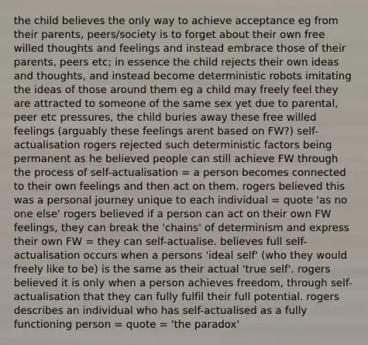 the child believes the only way to achieve acceptance eg from their parents, peers/society is to forget about their own free willed thoughts and feelings and instead embrace those of their parents, peers etc; in essence the child rejects their own ideas and thoughts, and instead become deterministic robots imitating the ideas of those around them eg a child may freely feel they are attracted to someone of the same sex yet due to parental, peer etc pressures, the child buries away these free willed feelings (arguably these feelings arent based on FW?) self-actualisation rogers rejected such deterministic factors being permanent as he believed people can still achieve FW through the process of self-actualisation = a person becomes connected to their own feelings and then act on them. rogers believed this was a personal journey unique to each individual = quote 'as no one else' rogers believed if a person can act on their own FW feelings, they can break the 'chains' of determinism and express their own FW = they can self-actualise. believes full self-actualisation occurs when a persons 'ideal self' (who they would freely like to be) is the same as their actual 'true self'. rogers believed it is only when a person achieves freedom, through self-actualisation that they can fully fulfil their full potential. rogers describes an individual who has self-actualised as a fully functioning person = quote = 'the paradox'