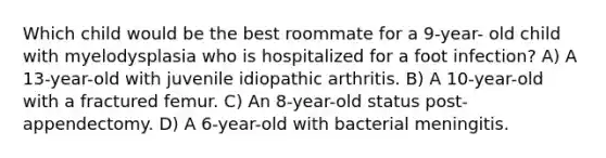 Which child would be the best roommate for a 9-year- old child with myelodysplasia who is hospitalized for a foot infection? A) A 13-year-old with juvenile idiopathic arthritis. B) A 10-year-old with a fractured femur. C) An 8-year-old status post-appendectomy. D) A 6-year-old with bacterial meningitis.