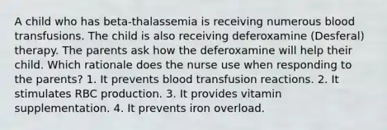 A child who has beta-thalassemia is receiving numerous blood transfusions. The child is also receiving deferoxamine (Desferal) therapy. The parents ask how the deferoxamine will help their child. Which rationale does the nurse use when responding to the parents? 1. It prevents blood transfusion reactions. 2. It stimulates RBC production. 3. It provides vitamin supplementation. 4. It prevents iron overload.