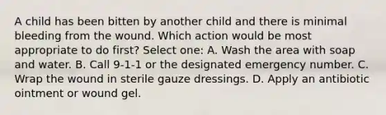 A child has been bitten by another child and there is minimal bleeding from the wound. Which action would be most appropriate to do first? Select one: A. Wash the area with soap and water. B. Call 9-1-1 or the designated emergency number. C. Wrap the wound in sterile gauze dressings. D. Apply an antibiotic ointment or wound gel.