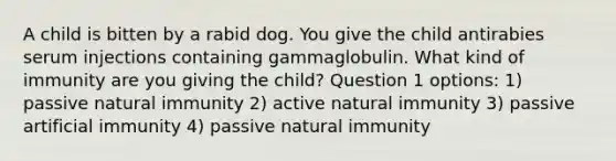 A child is bitten by a rabid dog. You give the child antirabies serum injections containing gammaglobulin. What kind of immunity are you giving the child? Question 1 options: 1) passive natural immunity 2) active natural immunity 3) passive artificial immunity 4) passive natural immunity