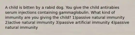 A child is bitten by a rabid dog. You give the child antirabies serum injections containing gammaglobulin. What kind of immunity are you giving the child? 1)passive natural immunity 2)active natural immunity 3)passive artificial immunity 4)passive natural immunity