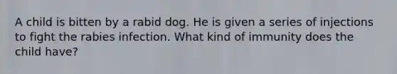 A child is bitten by a rabid dog. He is given a series of injections to fight the rabies infection. What kind of immunity does the child have?