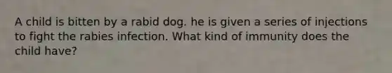 A child is bitten by a rabid dog. he is given a series of injections to fight the rabies infection. What kind of immunity does the child have?