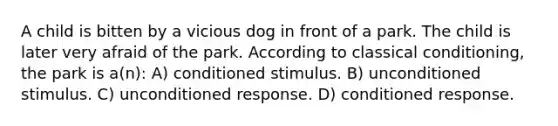 A child is bitten by a vicious dog in front of a park. The child is later very afraid of the park. According to <a href='https://www.questionai.com/knowledge/kI6awfNO2B-classical-conditioning' class='anchor-knowledge'>classical conditioning</a>, the park is a(n): A) conditioned stimulus. B) unconditioned stimulus. C) unconditioned response. D) conditioned response.