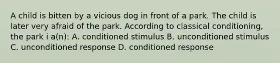 A child is bitten by a vicious dog in front of a park. The child is later very afraid of the park. According to classical conditioning, the park i a(n): A. conditioned stimulus B. unconditioned stimulus C. unconditioned response D. conditioned response