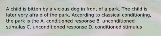 A child is bitten by a vicious dog in front of a park. The child is later very afraid of the park. According to classical conditioning, the park is the A. conditioned response B. unconditioned stimulus C. unconditioned response D. conditioned stimulus