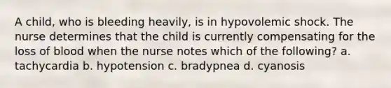 A child, who is bleeding heavily, is in hypovolemic shock. The nurse determines that the child is currently compensating for the loss of blood when the nurse notes which of the following? a. tachycardia b. hypotension c. bradypnea d. cyanosis