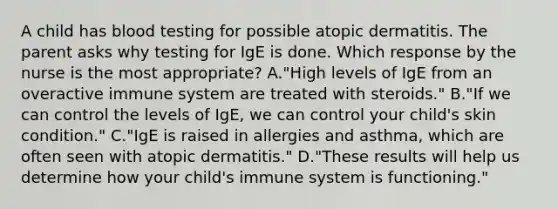 A child has blood testing for possible atopic dermatitis. The parent asks why testing for IgE is done. Which response by the nurse is the most appropriate? A."High levels of IgE from an overactive immune system are treated with steroids." B."If we can control the levels of IgE, we can control your child's skin condition." C."IgE is raised in allergies and asthma, which are often seen with atopic dermatitis." D."These results will help us determine how your child's immune system is functioning."