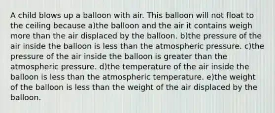 A child blows up a balloon with air. This balloon will not float to the ceiling because a)the balloon and the air it contains weigh more than the air displaced by the balloon. b)the pressure of the air inside the balloon is less than the atmospheric pressure. c)the pressure of the air inside the balloon is greater than the atmospheric pressure. d)the temperature of the air inside the balloon is less than the atmospheric temperature. e)the weight of the balloon is less than the weight of the air displaced by the balloon.