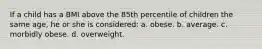 If a child has a BMI above the 85th percentile of children the same age, he or she is considered: a. obese. b. average. c. morbidly obese. d. overweight.